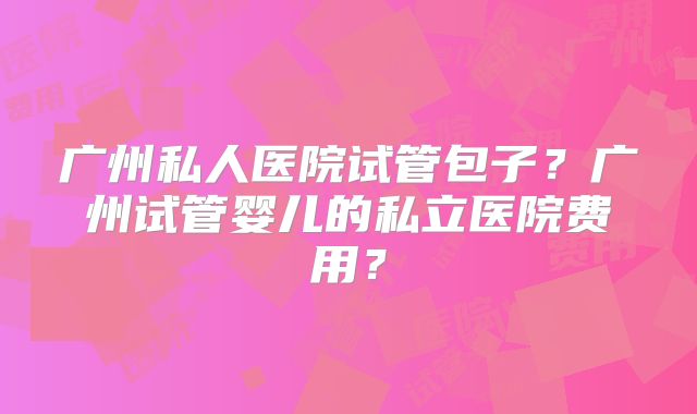 广州私人医院试管包子？广州试管婴儿的私立医院费用？