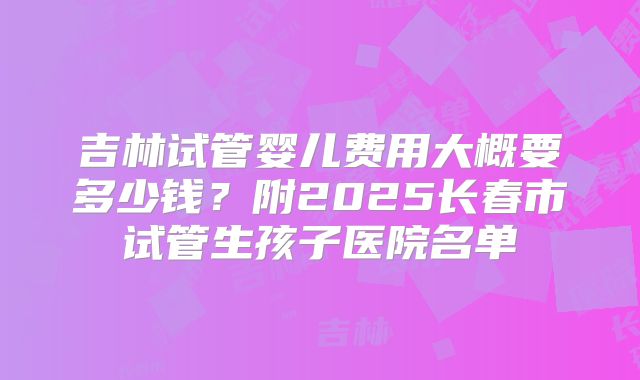 吉林试管婴儿费用大概要多少钱？附2025长春市试管生孩子医院名单