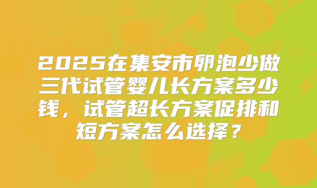 2025在集安市卵泡少做三代试管婴儿长方案多少钱,试管超长方案促排和短方案怎么选择?