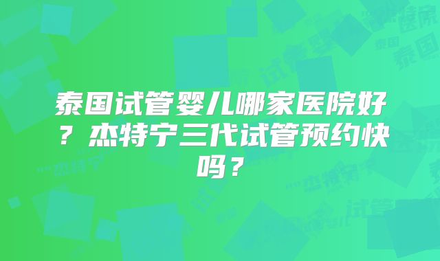 泰国试管婴儿哪家医院好?杰特宁三代试管预约快吗?