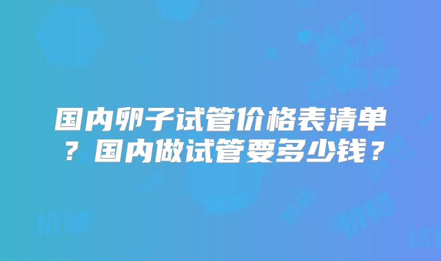 国内卵子试管价格表清单？国内做试管要多少钱？