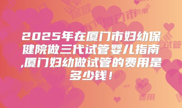 2025年在厦门市妇幼保健院做三代试管婴儿指南,厦门妇幼做试管的费用是多少钱！