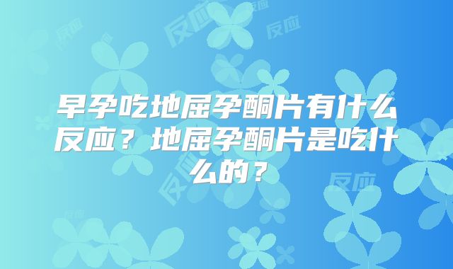 早孕吃地屈孕酮片有什么反应？地屈孕酮片是吃什么的？
