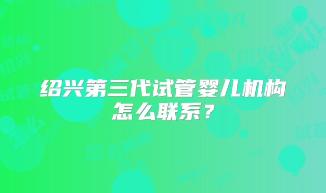 绍兴第三代试管婴儿机构怎么联系？