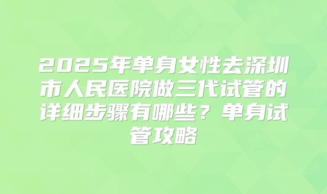 2025年单身女性去深圳市人民医院做三代试管的详细步骤有哪些?单身试管攻略