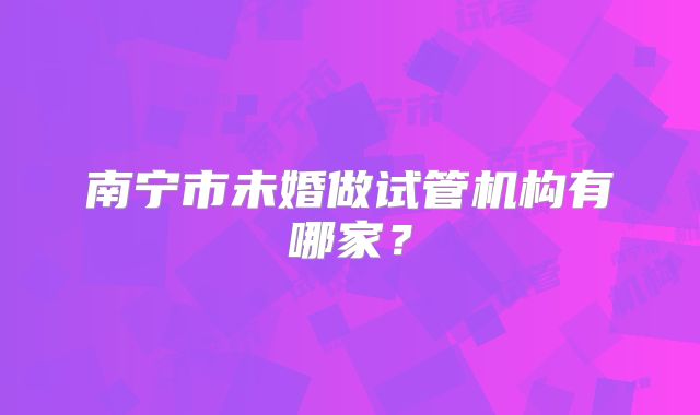 南宁市未婚做试管机构有哪家?