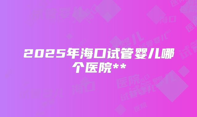 2025年海口试管婴儿哪个医院**