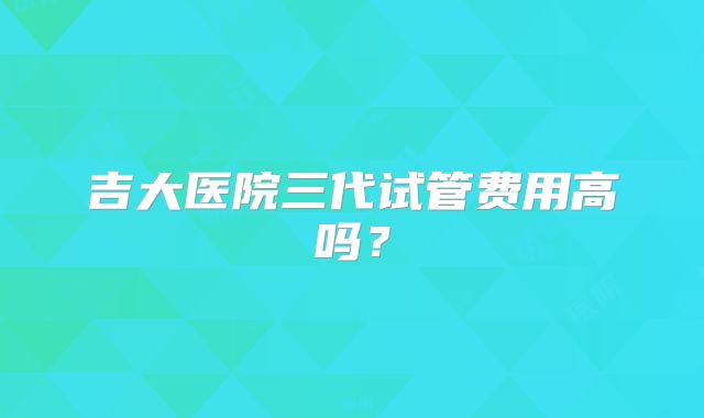 吉大医院三代试管费用高吗?