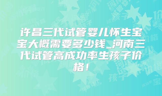 许昌三代试管婴儿怀生宝宝大概需要多少钱_河南三代试管高成功率生孩子价格!
