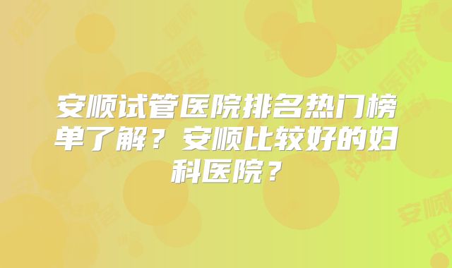 安顺试管医院排名热门榜单了解？安顺比较好的妇科医院？