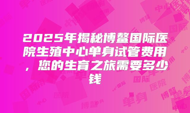 2025年揭秘博鳌国际医院生殖中心单身试管费用，您的生育之旅需要多少钱
