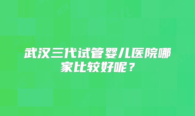 武汉三代试管婴儿医院哪家比较好呢?