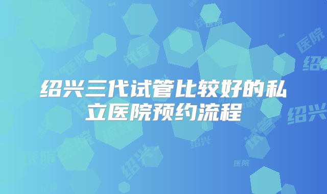 绍兴三代试管比较好的私立医院预约流程