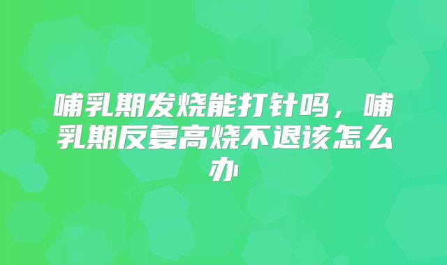 哺乳期发烧能打针吗，哺乳期反复高烧不退该怎么办