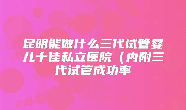 昆明能做什么三代试管婴儿十佳私立医院（内附三代试管成功率