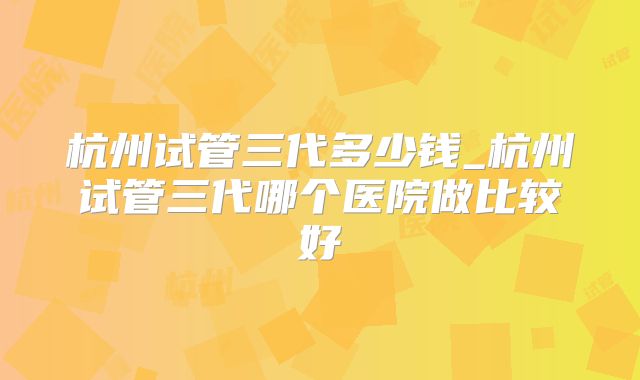 杭州试管三代多少钱_杭州试管三代哪个医院做比较好