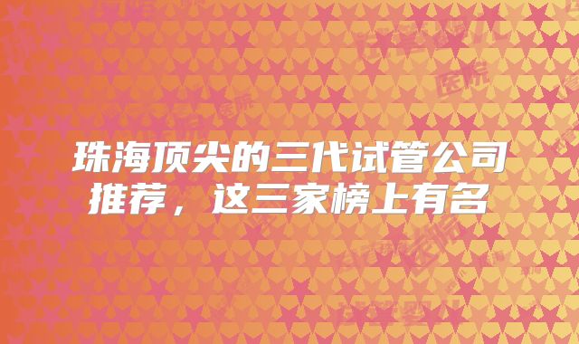 珠海顶尖的三代试管公司推荐，这三家榜上有名