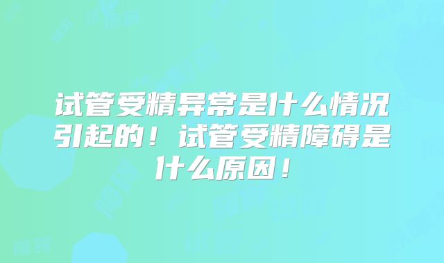 试管受精异常是什么情况引起的！试管受精障碍是什么原因！