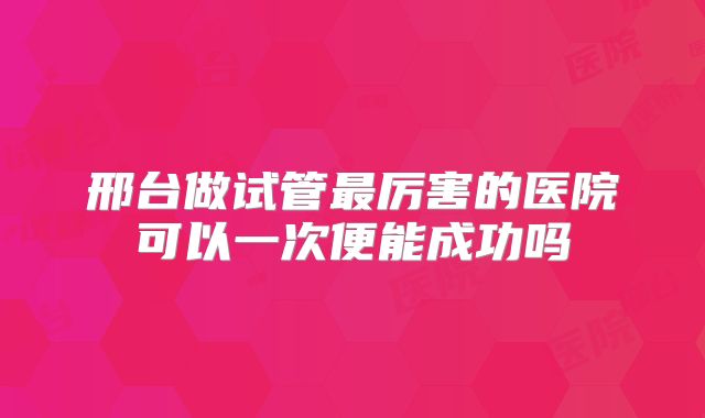 邢台做试管最厉害的医院可以一次便能成功吗