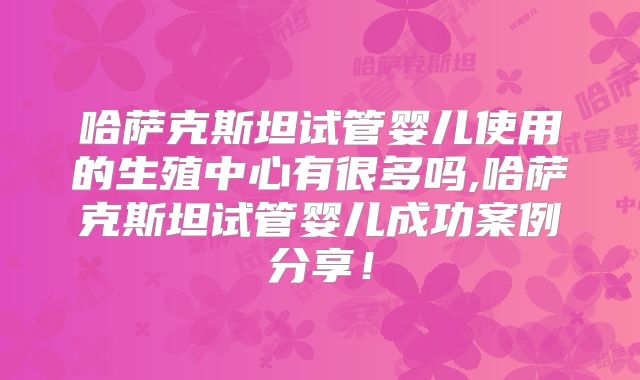 哈萨克斯坦试管婴儿使用的生殖中心有很多吗,哈萨克斯坦试管婴儿成功案例分享！