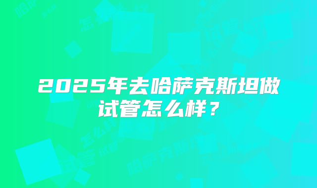2025年去哈萨克斯坦做试管怎么样？