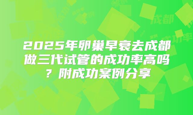 2025年卵巢早衰去成都做三代试管的成功率高吗？附成功案例分享