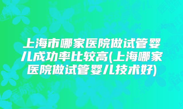 上海市哪家医院做试管婴儿成功率比较高(上海哪家医院做试管婴儿技术好)