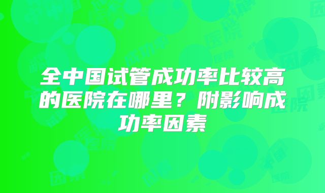 全中国试管成功率比较高的医院在哪里？附影响成功率因素