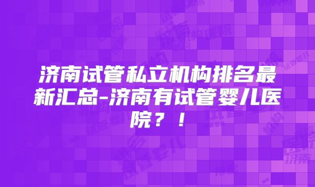 济南试管私立机构排名最新汇总-济南有试管婴儿医院?!