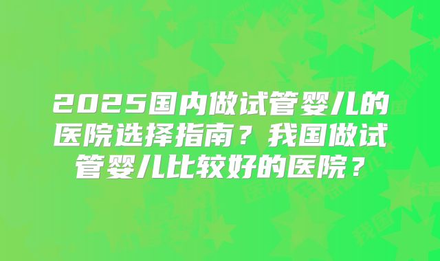 2025国内做试管婴儿的医院选择指南？我国做试管婴儿比较好的医院？