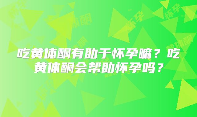 吃黄体酮有助于怀孕嘛？吃黄体酮会帮助怀孕吗？