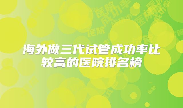 海外做三代试管成功率比较高的医院排名榜