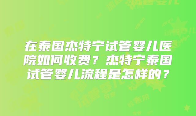 在泰国杰特宁试管婴儿医院如何收费？杰特宁泰国试管婴儿流程是怎样的？