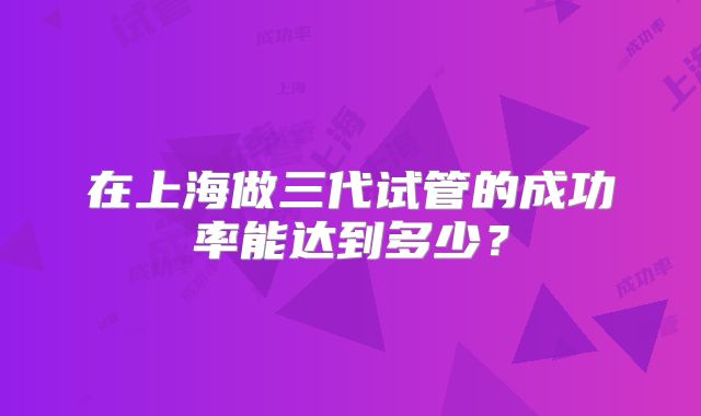 在上海做三代试管的成功率能达到多少?