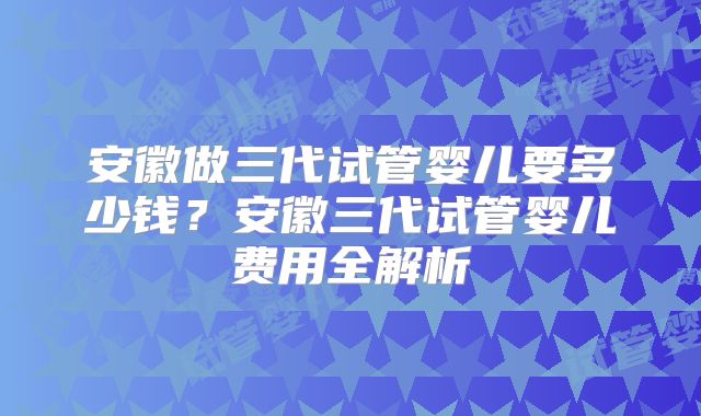 安徽做三代试管婴儿要多少钱？安徽三代试管婴儿费用全解析