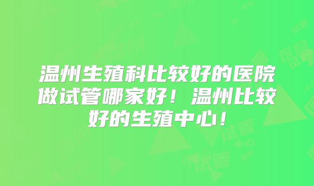 温州生殖科比较好的医院做试管哪家好!温州比较好的生殖中心!