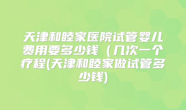 天津和睦家医院试管婴儿费用要多少钱（几次一个疗程(天津和睦家做试管多少钱)