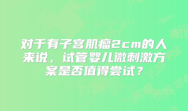 对于有子宫肌瘤2cm的人来说，试管婴儿微刺激方案是否值得尝试？