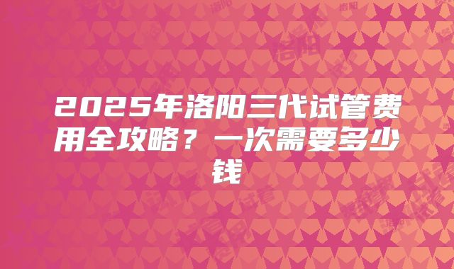 2025年洛阳三代试管费用全攻略?一次需要多少钱