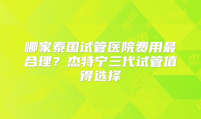 哪家泰国试管医院费用最合理？杰特宁三代试管值得选择