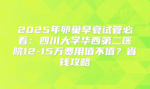2025年卵巢早衰试管必看：四川大学华西第二医院12-15万费用值不值？省钱攻略
