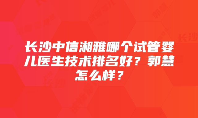 长沙中信湘雅哪个试管婴儿医生技术排名好？郭慧怎么样？