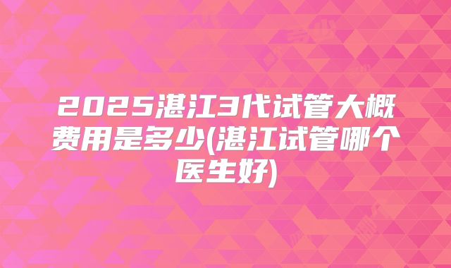 2025湛江3代试管大概费用是多少(湛江试管哪个医生好)