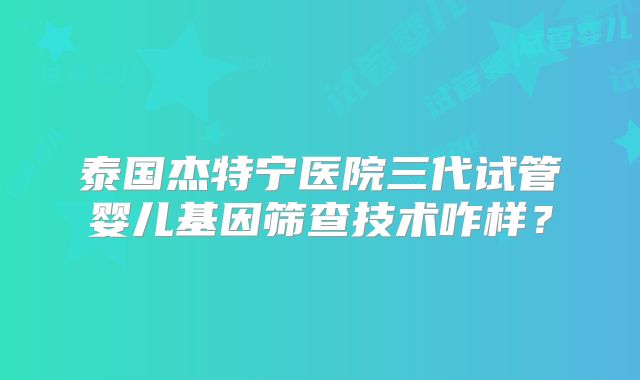 泰国杰特宁医院三代试管婴儿基因筛查技术咋样？