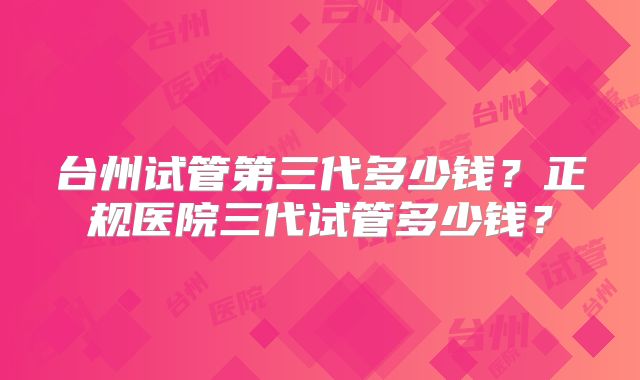 台州试管第三代多少钱？正规医院三代试管多少钱？