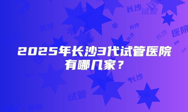 2025年长沙3代试管医院有哪几家?