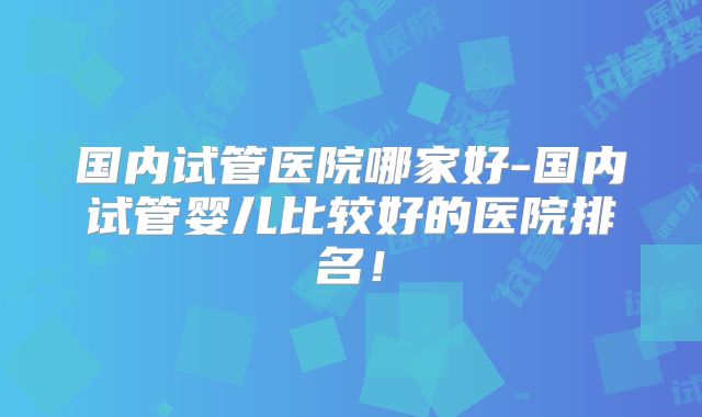 国内试管医院哪家好-国内试管婴儿比较好的医院排名！