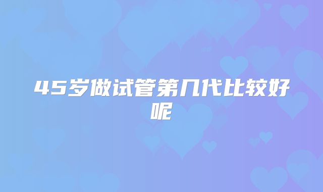 45岁做试管第几代比较好呢