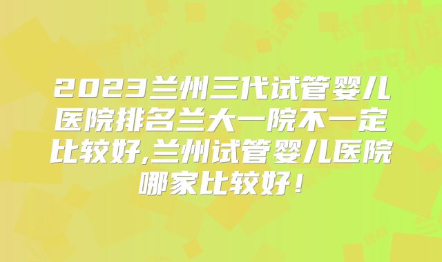 2023兰州三代试管婴儿医院排名兰大一院不一定比较好,兰州试管婴儿医院哪家比较好！