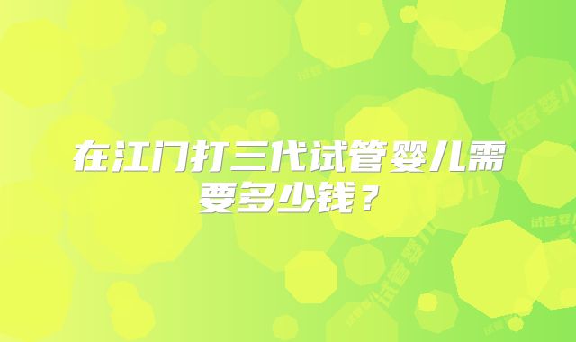 在江门打三代试管婴儿需要多少钱？
